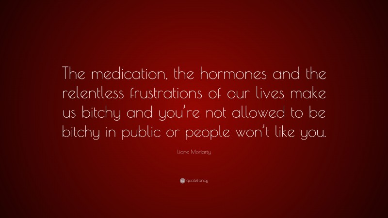 Liane Moriarty Quote: “The medication, the hormones and the relentless frustrations of our lives make us bitchy and you’re not allowed to be bitchy in public or people won’t like you.”