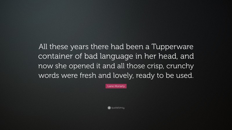 Liane Moriarty Quote: “All these years there had been a Tupperware container of bad language in her head, and now she opened it and all those crisp, crunchy words were fresh and lovely, ready to be used.”