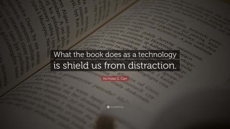 Nicholas G. Carr Quote: “What the book does as a technology is shield us from distraction.”