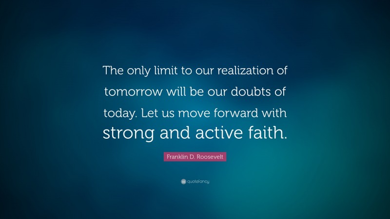 Franklin D. Roosevelt Quote: “The only limit to our realization of tomorrow will be our doubts of today. Let us move forward with strong and active faith.”