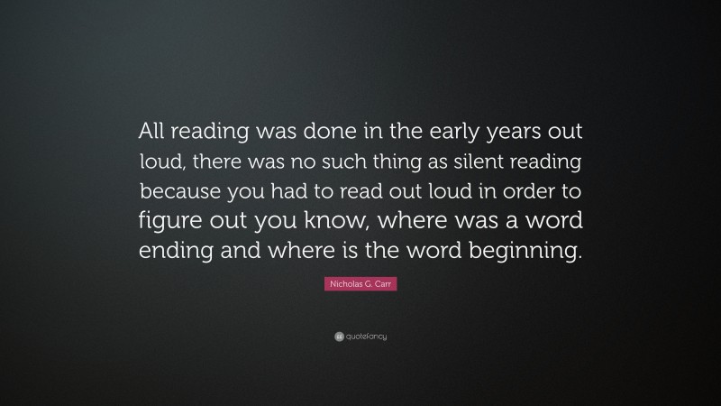 Nicholas G. Carr Quote: “All reading was done in the early years out loud, there was no such thing as silent reading because you had to read out loud in order to figure out you know, where was a word ending and where is the word beginning.”