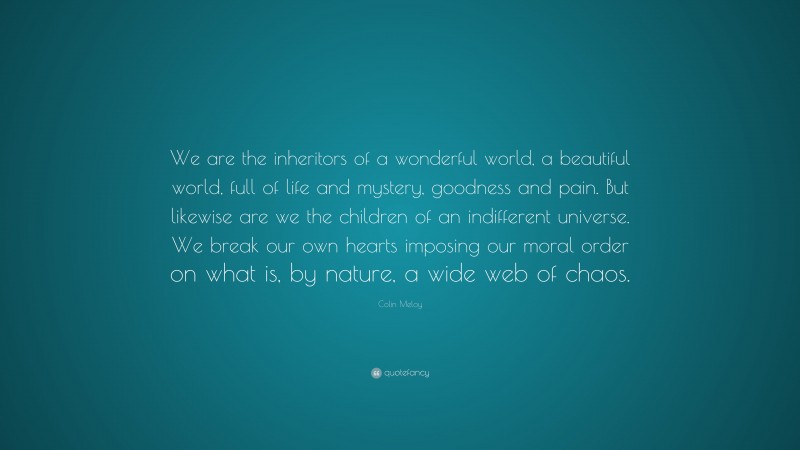 Colin Meloy Quote: “We are the inheritors of a wonderful world, a beautiful world, full of life and mystery, goodness and pain. But likewise are we the children of an indifferent universe. We break our own hearts imposing our moral order on what is, by nature, a wide web of chaos.”