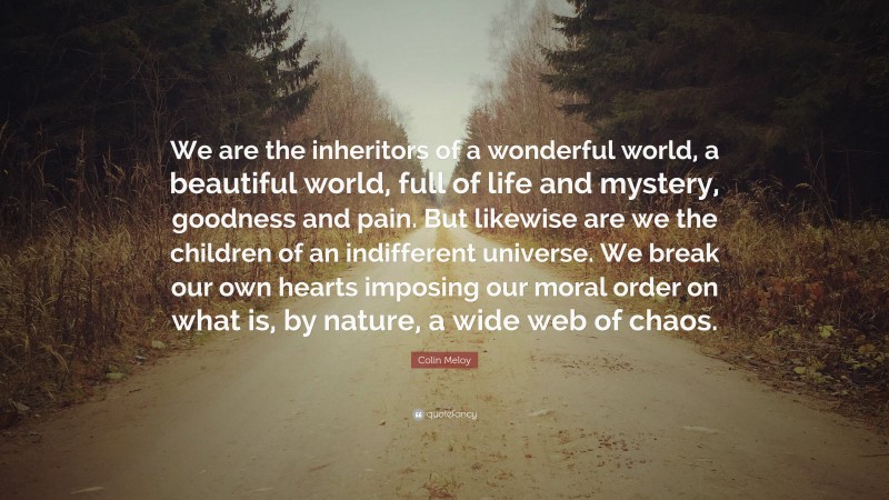 Colin Meloy Quote: “We are the inheritors of a wonderful world, a beautiful world, full of life and mystery, goodness and pain. But likewise are we the children of an indifferent universe. We break our own hearts imposing our moral order on what is, by nature, a wide web of chaos.”