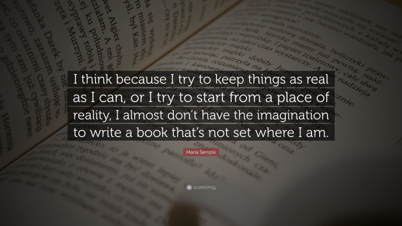 Maria Semple Quote: “I think because I try to keep things as real as I can, or I try to start from a place of reality, I almost don’t have the imagination to write a book that’s not set where I am.”