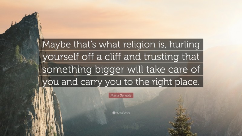 Maria Semple Quote: “Maybe that’s what religion is, hurling yourself off a cliff and trusting that something bigger will take care of you and carry you to the right place.”
