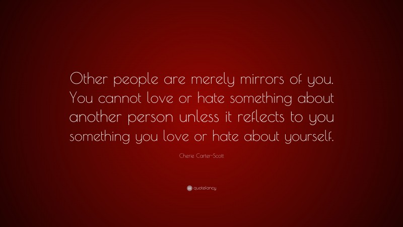Cherie Carter-Scott Quote: “Other people are merely mirrors of you. You cannot love or hate something about another person unless it reflects to you something you love or hate about yourself.”