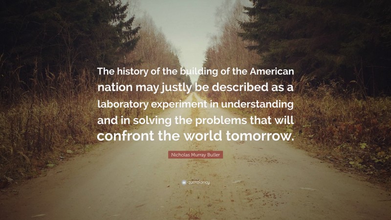 Nicholas Murray Butler Quote: “The history of the building of the American nation may justly be described as a laboratory experiment in understanding and in solving the problems that will confront the world tomorrow.”