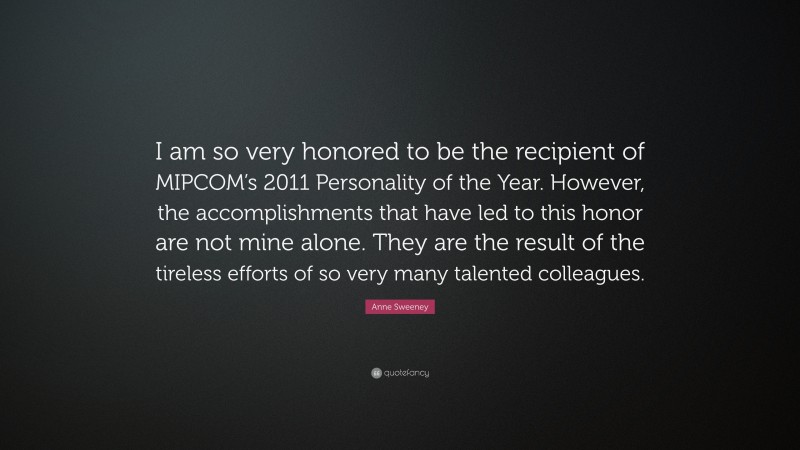 Anne Sweeney Quote: “I am so very honored to be the recipient of MIPCOM’s 2011 Personality of the Year. However, the accomplishments that have led to this honor are not mine alone. They are the result of the tireless efforts of so very many talented colleagues.”