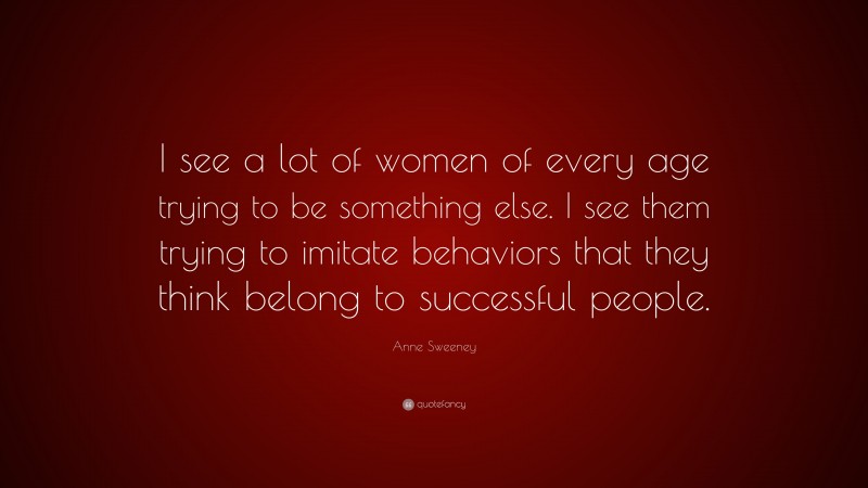 Anne Sweeney Quote: “I see a lot of women of every age trying to be something else. I see them trying to imitate behaviors that they think belong to successful people.”