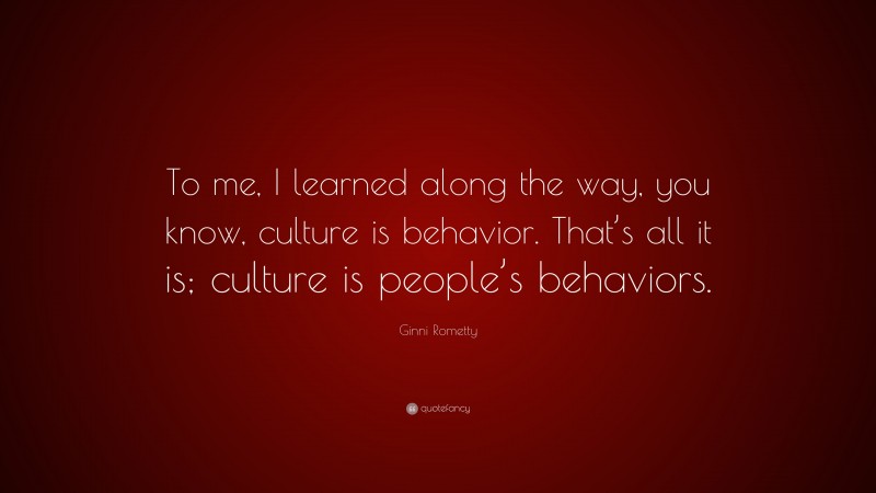 Ginni Rometty Quote: “To me, I learned along the way, you know, culture is behavior. That’s all it is; culture is people’s behaviors.”
