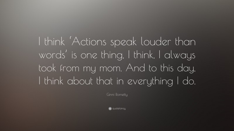 Ginni Rometty Quote: “I think ‘Actions speak louder than words’ is one thing, I think, I always took from my mom. And to this day, I think about that in everything I do.”