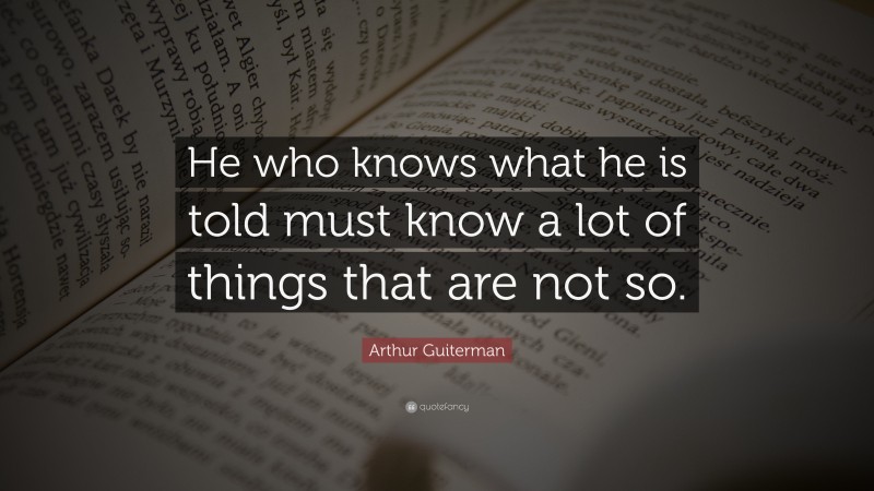 Arthur Guiterman Quote: “He who knows what he is told must know a lot of things that are not so.”