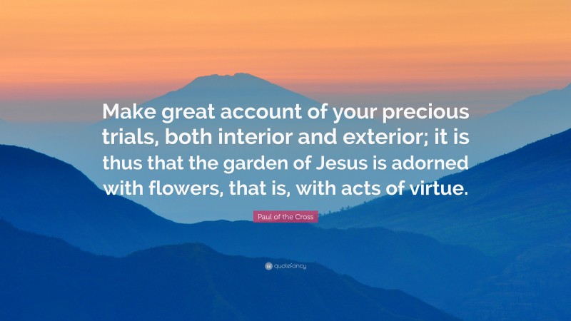 Paul of the Cross Quote: “Make great account of your precious trials, both interior and exterior; it is thus that the garden of Jesus is adorned with flowers, that is, with acts of virtue.”