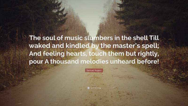 Samuel Rogers Quote: “The soul of music slumbers in the shell Till waked and kindled by the master’s spell; And feeling hearts, touch them but rightly, pour A thousand melodies unheard before!”