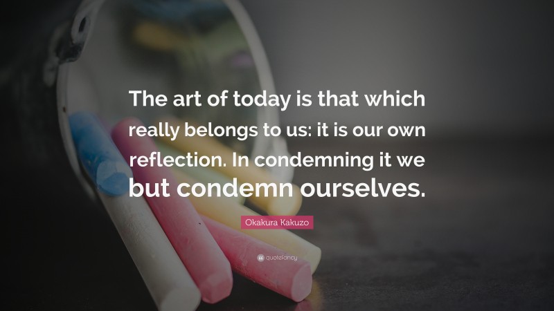 Okakura Kakuzo Quote: “The art of today is that which really belongs to us: it is our own reflection. In condemning it we but condemn ourselves.”