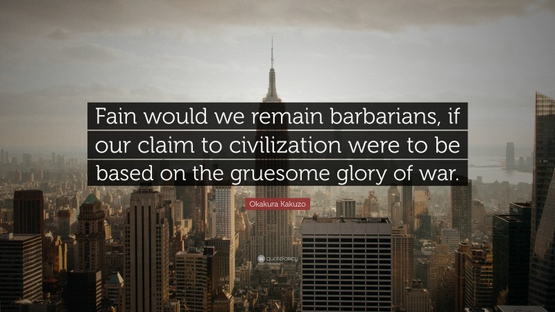 Okakura Kakuzo Quote: “Fain would we remain barbarians, if our claim to civilization were to be based on the gruesome glory of war.”