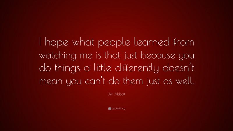 Jim Abbott Quote: “I hope what people learned from watching me is that just because you do things a little differently doesn’t mean you can’t do them just as well.”