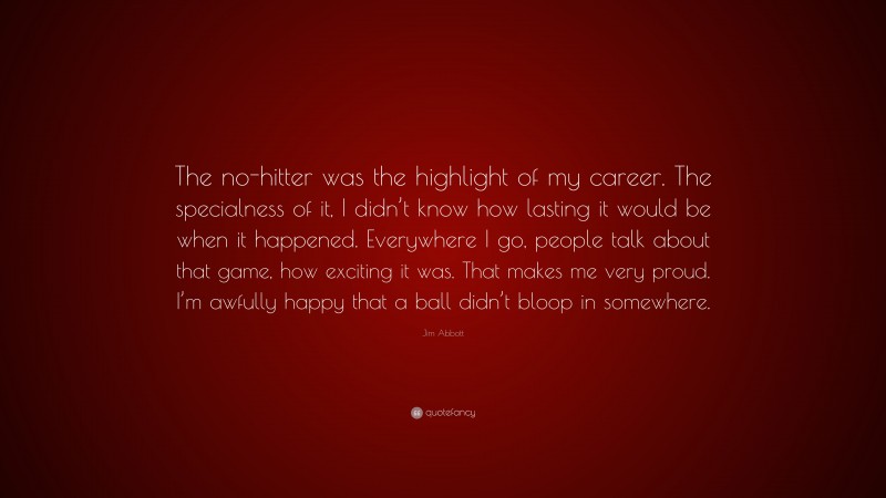 Jim Abbott Quote: “The no-hitter was the highlight of my career. The specialness of it, I didn’t know how lasting it would be when it happened. Everywhere I go, people talk about that game, how exciting it was. That makes me very proud. I’m awfully happy that a ball didn’t bloop in somewhere.”