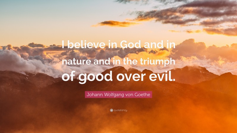 Johann Wolfgang von Goethe Quote: “I believe in God and in nature and in the triumph of good over evil.”