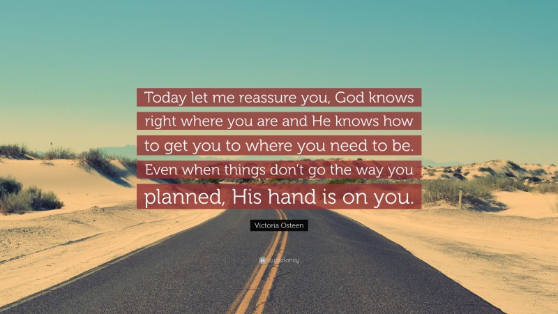 Victoria Osteen Quote: “Today let me reassure you, God knows right where you are and He knows how to get you to where you need to be. Even when things don’t go the way you planned, His hand is on you.”