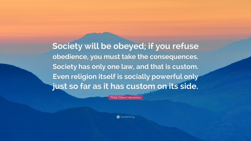 Philip Gilbert Hamerton Quote: “Society will be obeyed; if you refuse obedience, you must take the consequences. Society has only one law, and that is custom. Even religion itself is socially powerful only just so far as it has custom on its side.”