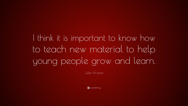 Julia Alvarez Quote: “I think it is important to know how to teach new material to help young people grow and learn.”