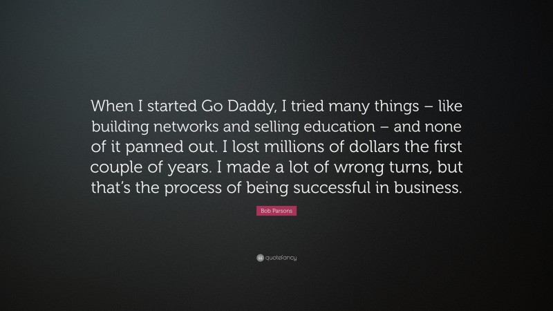 Bob Parsons Quote: “When I started Go Daddy, I tried many things – like building networks and selling education – and none of it panned out. I lost millions of dollars the first couple of years. I made a lot of wrong turns, but that’s the process of being successful in business.”