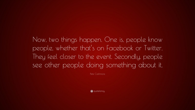 Pete Cashmore Quote: “Now, two things happen. One is, people know people, whether that’s on Facebook or Twitter. They feel closer to the event. Secondly, people see other people doing something about it.”