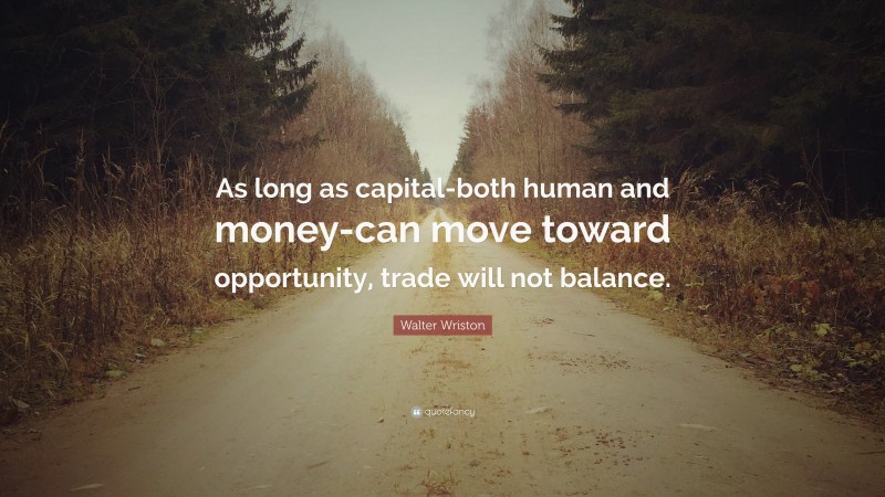 Walter Wriston Quote: “As long as capital-both human and money-can move toward opportunity, trade will not balance.”