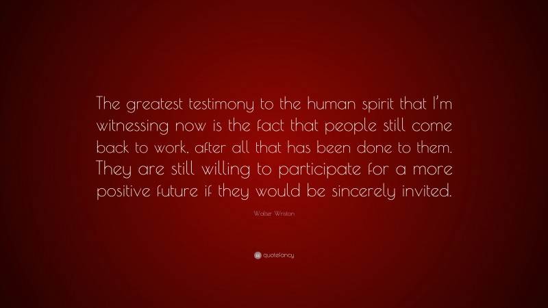 Walter Wriston Quote: “The greatest testimony to the human spirit that I’m witnessing now is the fact that people still come back to work, after all that has been done to them. They are still willing to participate for a more positive future if they would be sincerely invited.”