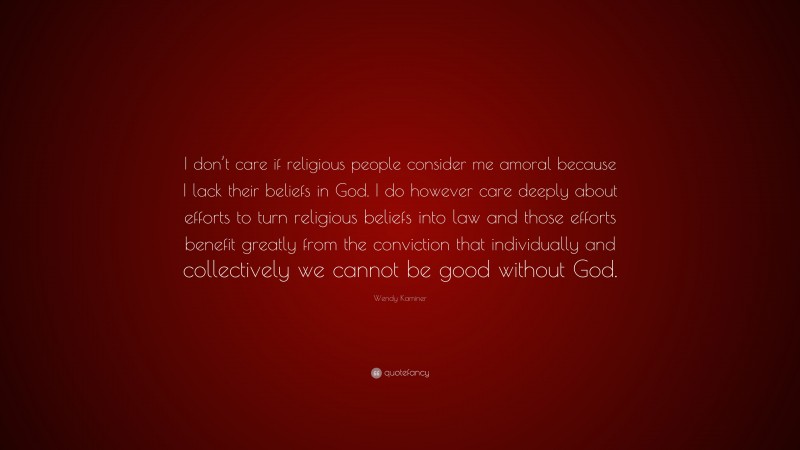 Wendy Kaminer Quote: “I don’t care if religious people consider me amoral because I lack their beliefs in God. I do however care deeply about efforts to turn religious beliefs into law and those efforts benefit greatly from the conviction that individually and collectively we cannot be good without God.”