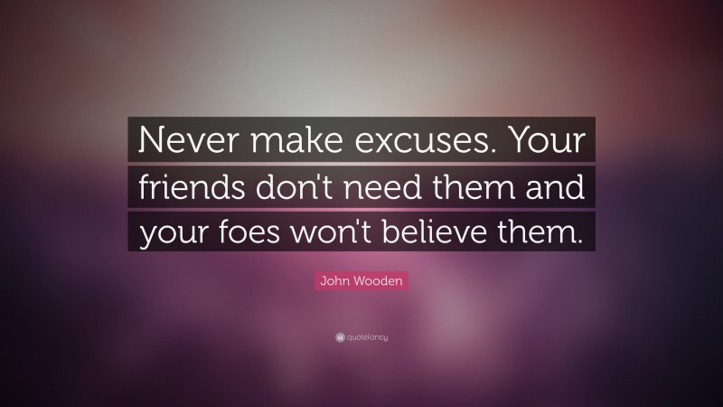 John Wooden Quote: “Never make excuses.  Your friends don't need them and your foes won't believe them.”