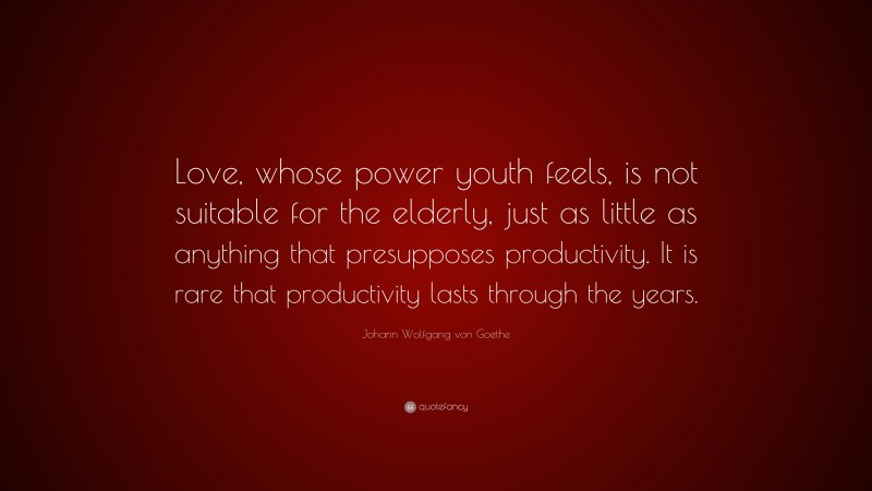 Johann Wolfgang von Goethe Quote: “Love, whose power youth feels, is not suitable for the elderly, just as little as anything that presupposes productivity. It is rare that productivity lasts through the years.”