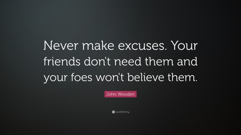 John Wooden Quote: “Never make excuses.  Your friends don't need them and your foes won't believe them.”
