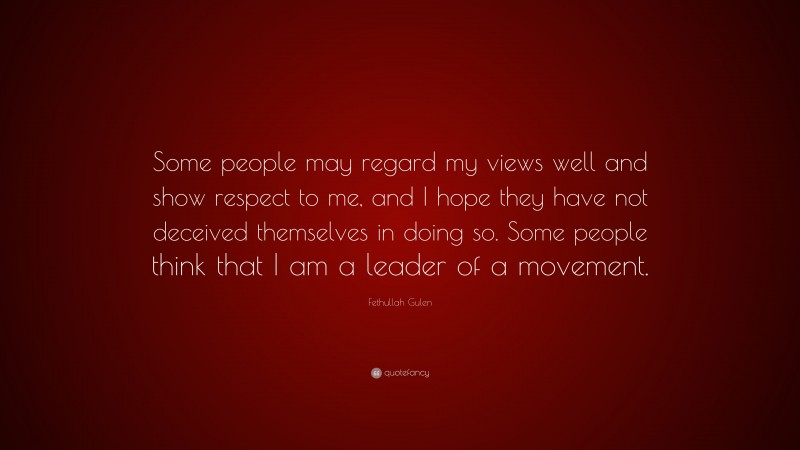 Fethullah Gulen Quote: “Some people may regard my views well and show respect to me, and I hope they have not deceived themselves in doing so. Some people think that I am a leader of a movement.”