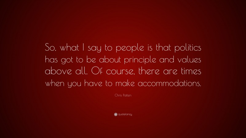 Chris Patten Quote: “So, what I say to people is that politics has got to be about principle and values above all. Of course, there are times when you have to make accommodations.”