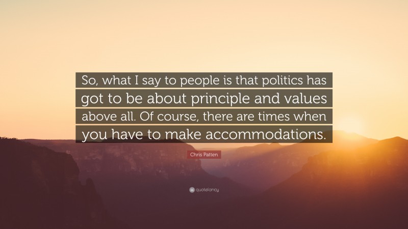 Chris Patten Quote: “So, what I say to people is that politics has got to be about principle and values above all. Of course, there are times when you have to make accommodations.”