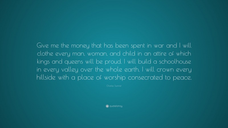 Charles Sumner Quote: “Give me the money that has been spent in war and I will clothe every man, woman, and child in an attire of which kings and queens will be proud. I will build a schoolhouse in every valley over the whole earth. I will crown every hillside with a place of worship consecrated to peace.”