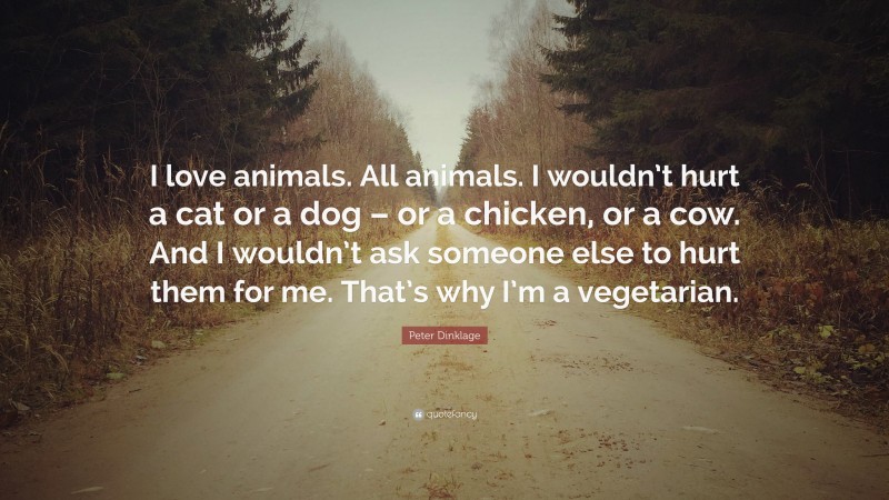 Peter Dinklage Quote: “I love animals. All animals. I wouldn’t hurt a cat or a dog – or a chicken, or a cow. And I wouldn’t ask someone else to hurt them for me. That’s why I’m a vegetarian.”