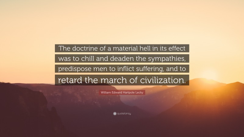 William Edward Hartpole Lecky Quote: “The doctrine of a material hell in its effect was to chill and deaden the sympathies, predispose men to inflict suffering, and to retard the march of civilization.”