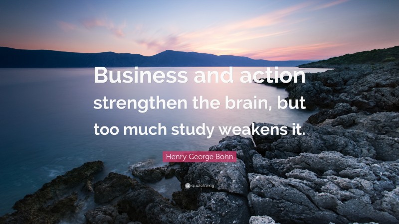 Henry George Bohn Quote: “Business and action strengthen the brain, but too much study weakens it.”