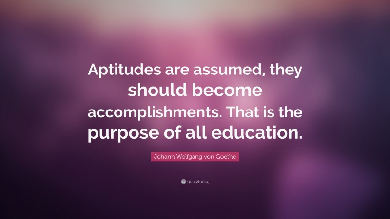 Johann Wolfgang von Goethe Quote: “Aptitudes are assumed, they should become accomplishments. That is the purpose of all education.”