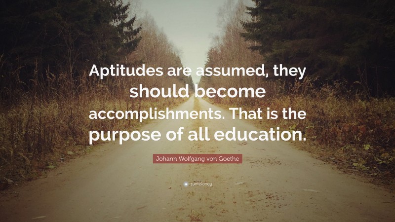 Johann Wolfgang von Goethe Quote: “Aptitudes are assumed, they should become accomplishments. That is the purpose of all education.”