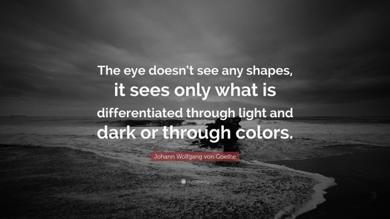 Johann Wolfgang von Goethe Quote: “The eye doesn’t see any shapes, it sees only what is differentiated through light and dark or through colors.”