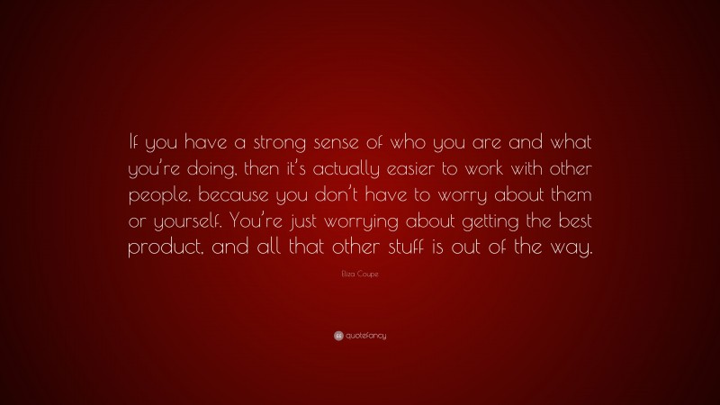 Eliza Coupe Quote: “If you have a strong sense of who you are and what you’re doing, then it’s actually easier to work with other people, because you don’t have to worry about them or yourself. You’re just worrying about getting the best product, and all that other stuff is out of the way.”