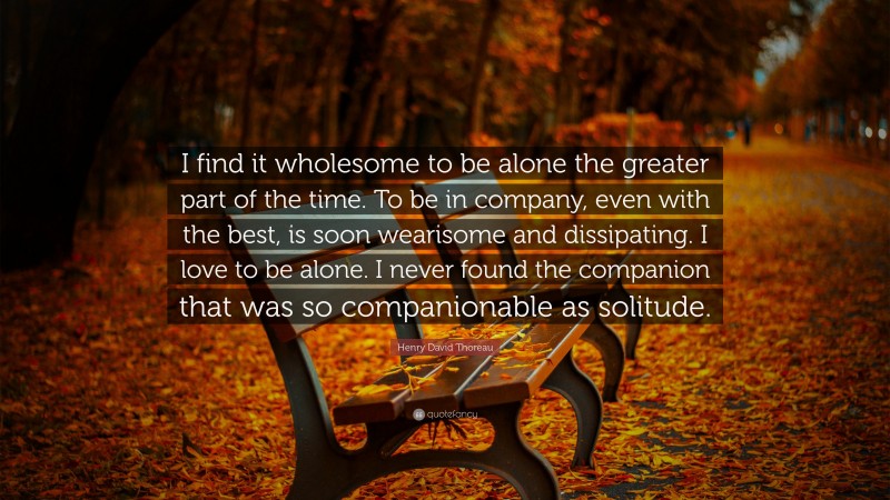 Henry David Thoreau Quote: “I find it wholesome to be alone the greater part of the time. To be in company, even with the best, is soon wearisome and dissipating. I love to be alone. I never found the companion that was so companionable as solitude.”