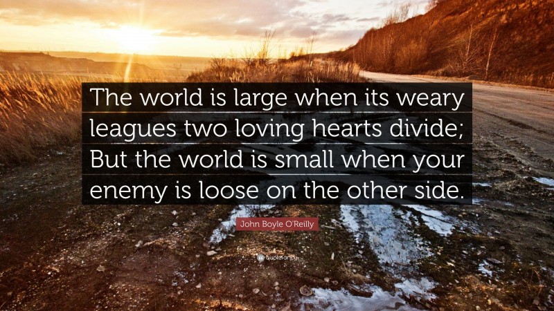 John Boyle O'Reilly Quote: “The world is large when its weary leagues two loving hearts divide; But the world is small when your enemy is loose on the other side.”