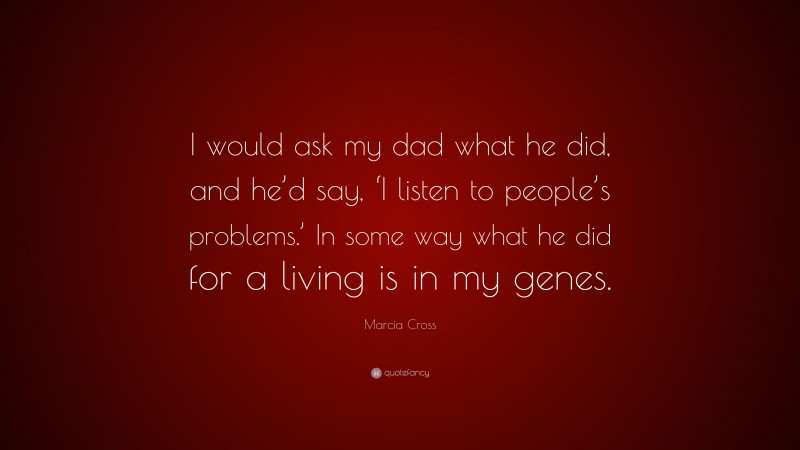 Marcia Cross Quote: “I would ask my dad what he did, and he’d say, ‘I listen to people’s problems.’ In some way what he did for a living is in my genes.”