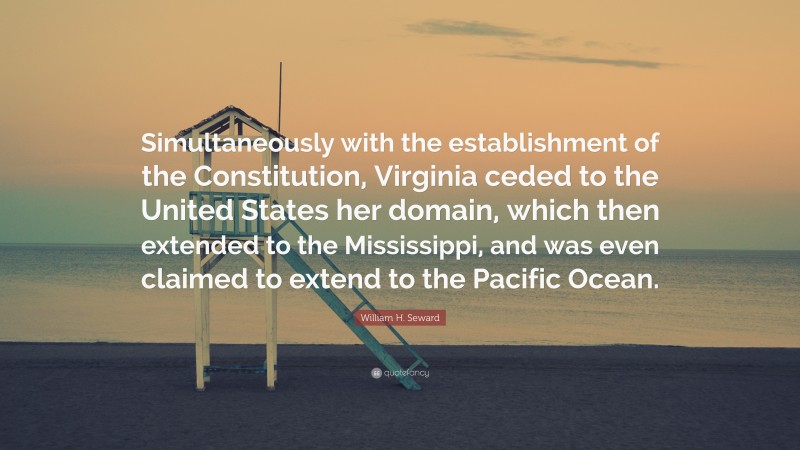 William H. Seward Quote: “Simultaneously with the establishment of the Constitution, Virginia ceded to the United States her domain, which then extended to the Mississippi, and was even claimed to extend to the Pacific Ocean.”