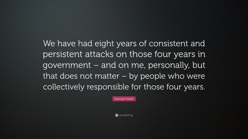 Edward Heath Quote: “We have had eight years of consistent and persistent attacks on those four years in government – and on me, personally, but that does not matter – by people who were collectively responsible for those four years.”